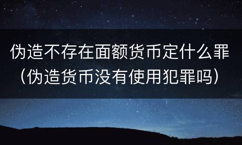 伪造不存在面额货币定什么罪（伪造货币没有使用犯罪吗）