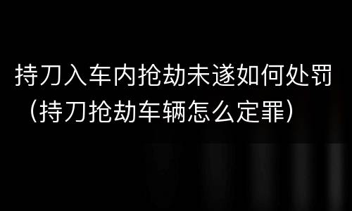 持刀入车内抢劫未遂如何处罚（持刀抢劫车辆怎么定罪）