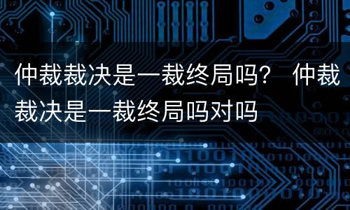 仲裁裁决是一裁终局吗？ 仲裁裁决是一裁终局吗对吗