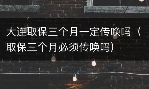 大连取保三个月一定传唤吗（取保三个月必须传唤吗）