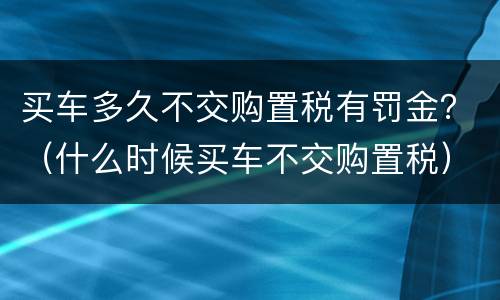 买车多久不交购置税有罚金？（什么时候买车不交购置税）