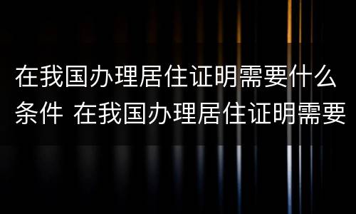 在我国办理居住证明需要什么条件 在我国办理居住证明需要什么条件呢