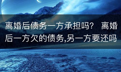 离婚后债务一方承担吗？ 离婚后一方欠的债务,另一方要还吗