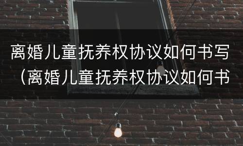 离婚儿童抚养权协议如何书写（离婚儿童抚养权协议如何书写才有效）