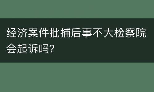 经济案件批捕后事不大检察院会起诉吗？