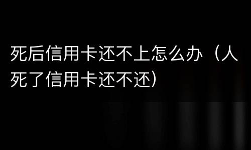 死后信用卡还不上怎么办（人死了信用卡还不还）