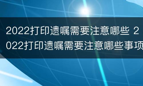 2022打印遗嘱需要注意哪些 2022打印遗嘱需要注意哪些事项