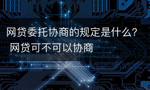 网贷委托协商的规定是什么？ 网贷可不可以协商