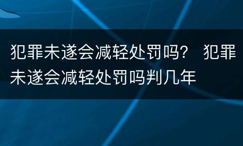 犯罪未遂会减轻处罚吗？ 犯罪未遂会减轻处罚吗判几年