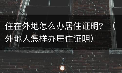 住在外地怎么办居住证明？（外地人怎样办居住证明）
