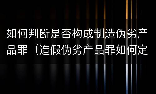 如何判断是否构成制造伪劣产品罪（造假伪劣产品罪如何定罪）