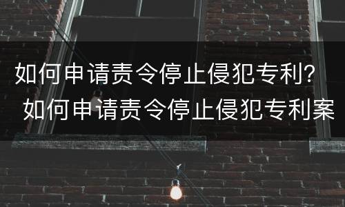 如何申请责令停止侵犯专利？ 如何申请责令停止侵犯专利案件
