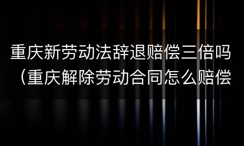 重庆新劳动法辞退赔偿三倍吗（重庆解除劳动合同怎么赔偿）