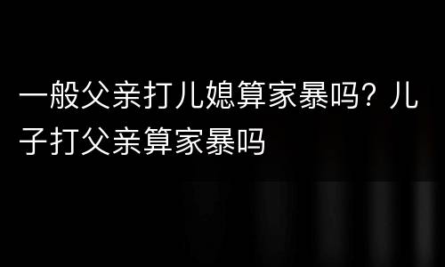 一般父亲打儿媳算家暴吗? 儿子打父亲算家暴吗