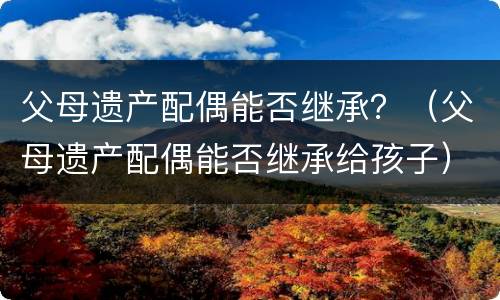 父母遗产配偶能否继承？（父母遗产配偶能否继承给孩子）