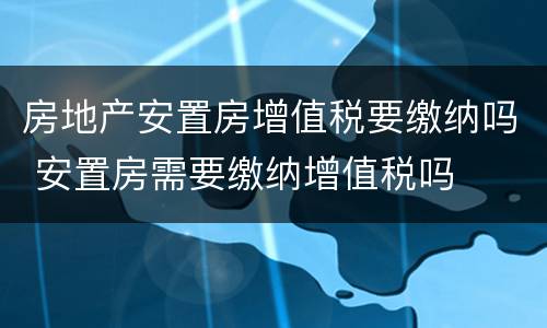 房地产安置房增值税要缴纳吗 安置房需要缴纳增值税吗