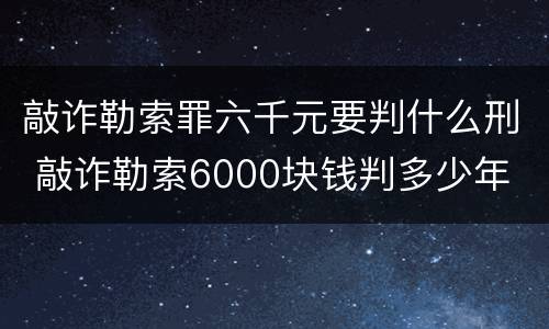 敲诈勒索罪六千元要判什么刑 敲诈勒索6000块钱判多少年