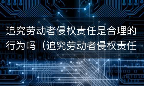 追究劳动者侵权责任是合理的行为吗（追究劳动者侵权责任是合理的行为吗对吗）