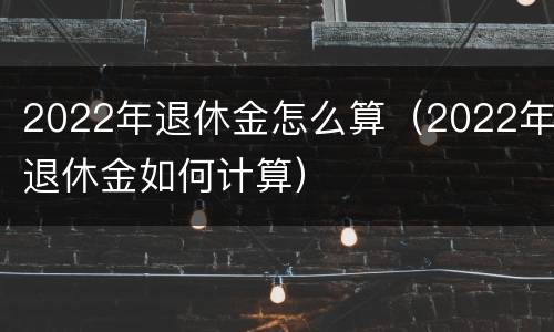 2022年退休金怎么算（2022年退休金如何计算）