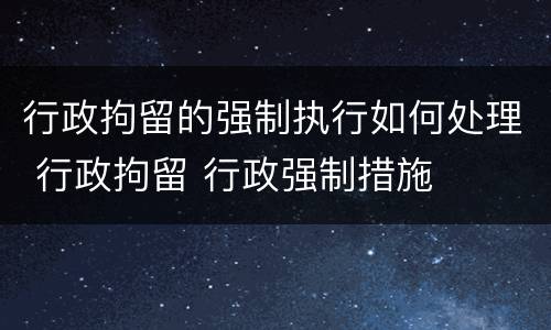 行政拘留的强制执行如何处理 行政拘留 行政强制措施