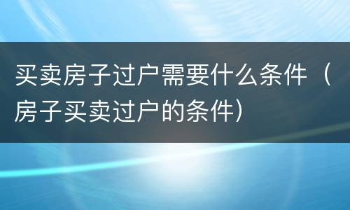 买卖房子过户需要什么条件（房子买卖过户的条件）