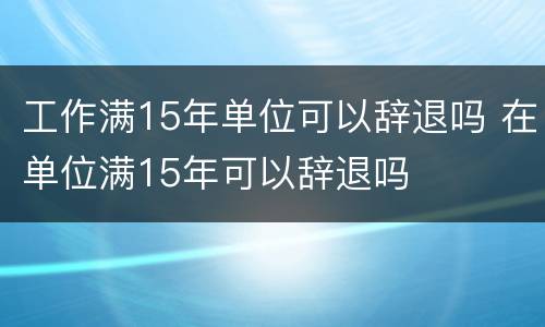 工作满15年单位可以辞退吗 在单位满15年可以辞退吗