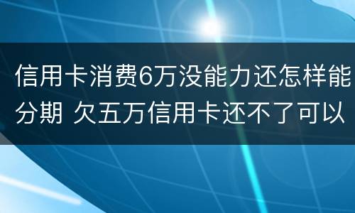 信用卡消费6万没能力还怎样能分期 欠五万信用卡还不了可以分期还吗