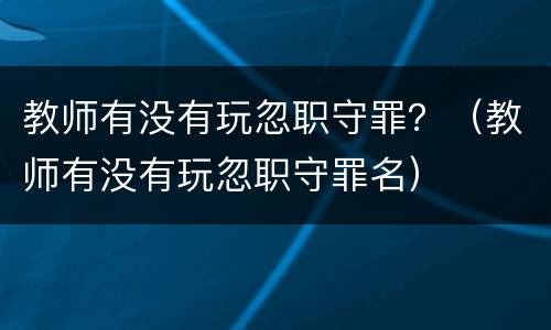 教师有没有玩忽职守罪？（教师有没有玩忽职守罪名）
