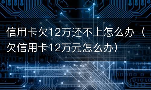 信用卡欠12万还不上怎么办（欠信用卡12万元怎么办）