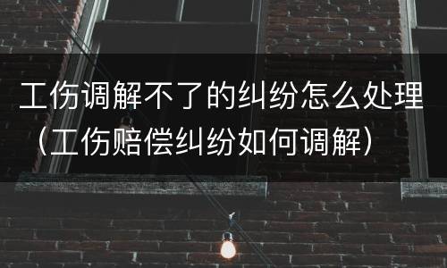 工伤调解不了的纠纷怎么处理（工伤赔偿纠纷如何调解）