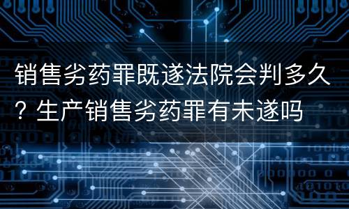 销售劣药罪既遂法院会判多久? 生产销售劣药罪有未遂吗