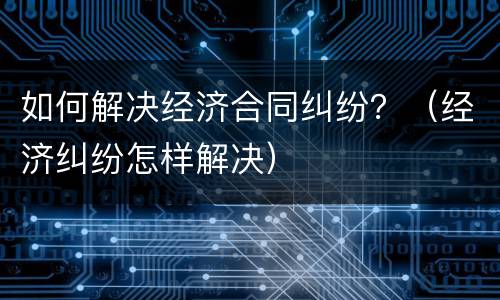 如何解决经济合同纠纷？（经济纠纷怎样解决）