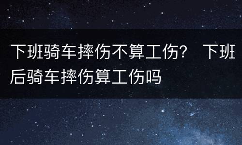 下班骑车摔伤不算工伤？ 下班后骑车摔伤算工伤吗