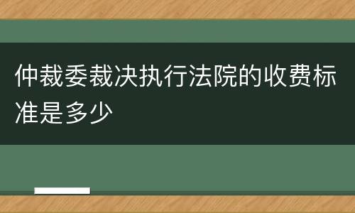 仲裁委裁决执行法院的收费标准是多少
