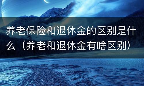 养老保险和退休金的区别是什么（养老和退休金有啥区别）