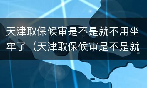 天津取保候审是不是就不用坐牢了（天津取保候审是不是就不用坐牢了呀）