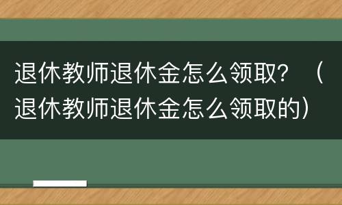 退休教师退休金怎么领取？（退休教师退休金怎么领取的）