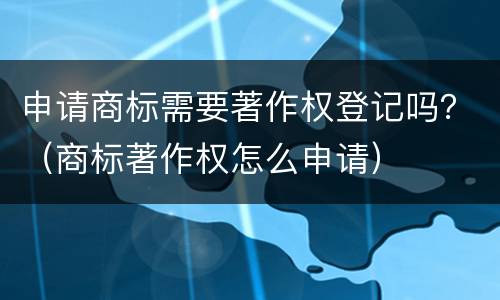申请商标需要著作权登记吗？（商标著作权怎么申请）