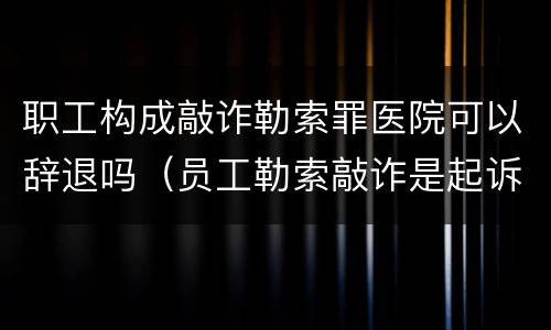 职工构成敲诈勒索罪医院可以辞退吗（员工勒索敲诈是起诉还是报案）