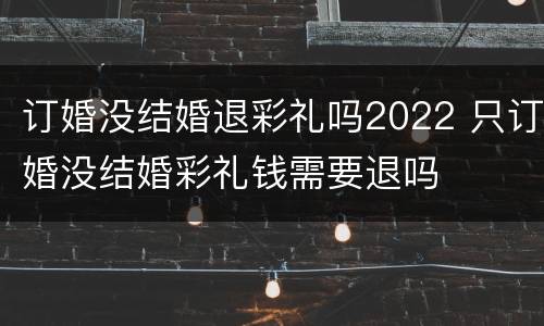 订婚没结婚退彩礼吗2022 只订婚没结婚彩礼钱需要退吗