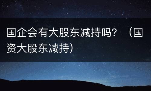 国企会有大股东减持吗？（国资大股东减持）