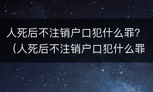 人死后不注销户口犯什么罪？（人死后不注销户口犯什么罪名）