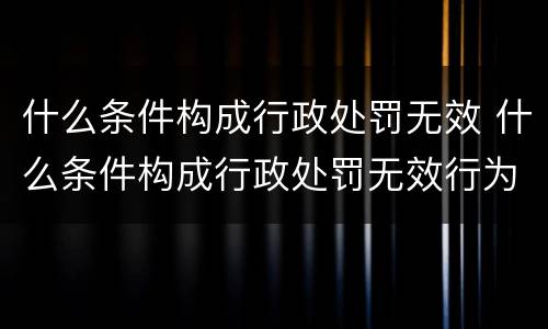 什么条件构成行政处罚无效 什么条件构成行政处罚无效行为