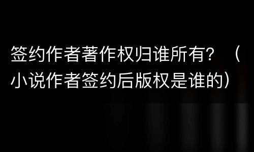 签约作者著作权归谁所有？（小说作者签约后版权是谁的）