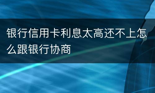 银行信用卡利息太高还不上怎么跟银行协商