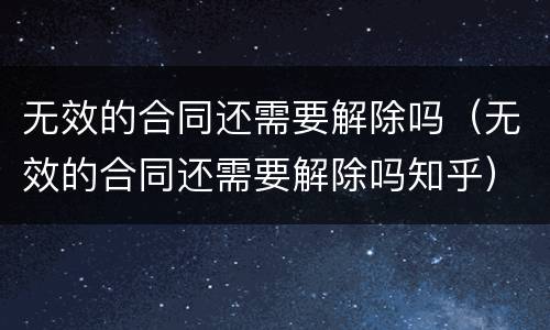 无效的合同还需要解除吗（无效的合同还需要解除吗知乎）