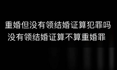 重婚但没有领结婚证算犯罪吗 没有领结婚证算不算重婚罪