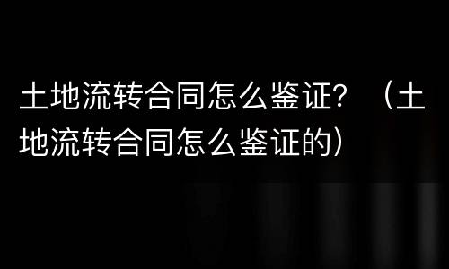 土地流转合同怎么鉴证？（土地流转合同怎么鉴证的）