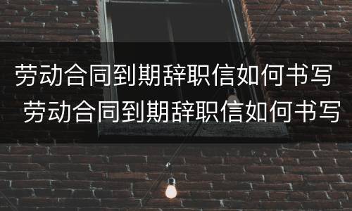 劳动合同到期辞职信如何书写 劳动合同到期辞职信如何书写啊