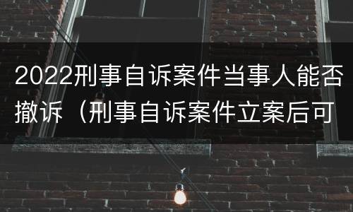 2022刑事自诉案件当事人能否撤诉（刑事自诉案件立案后可以撤诉吗）